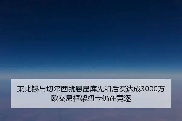 莱比锡与切尔西就恩昆库先租后买达成3000万欧交易框架纽卡仍在竞逐